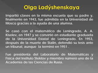 Impartió clases en la misma escuela que su padre y,
finalmente en 1943, fue admitida en la Universidad de
Moscú gracias a la ayuda de una alumna.
Se casó con el matemático de Leningrado, A. A.
Kiselev, en 1947 y se convirtió en estudiante graduada
de la Universidad Estatal de Leningrado. En 1953,
después de la muerte de Stalin, defendió su tesis ante
un tribunal, aunque la terminó en 1951 .
Fue presidenta del Laboratorio de Matemáticas y
Física del Instituto Steklov y miembro número uno de la
Academia de las Ciencias de Rusia.
 