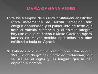 Entre los ejemplos de su libro “Instituzioni analítiche”
(obra matemática de autora femenina más
antigua conservada y el primer libro de texto que
trató el cálculo diferencial y el cálculo integral)
hay uno que le ha hecho a María Gaetana Agnesi
famosa en mayor medida que todos sus otros
méritos: La bruja de Agnesi.
Se trata de una curva que Fermat había estudiado en
1630. Lo de "bruja" es un error de traducción; sólo
se usa en el inglés y las lenguas que le han
copiado el nombre.
 