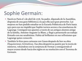 Sophie Germain:
 Nació en París el 1 de abril de 1776. Su padre, diputado de la Asamblea,
disponía de una gran biblioteca a la que ella sacó gran provecho. Las
mujeres no han podido estudiar en la Escuela Politécnica de París hasta
1972 pero eso no impidió que Sophie tuviera acceso a las enseñanzas de
Lagrange. Consiguió sus apuntes a través de un antiguo alumno amigo
de la familia, Antoine-Auguste Le Blanc, y llegó a presentarle un trabajo
firmado con ese seudónimo. Había tal brillantez en sus reflexiones que
Lagrange quiso conocerle.
 También lo hizo para cartearse con Gauss después de leer su obra
Disquisiciones Aritméticas. Esa obra despertó su pasión por la teoría de
números, volcándose con la conjetura de Fermat y consiguiendo el
mayor avance desde hacía dos siglos en su resolución con el Teorema de
Germain.
 