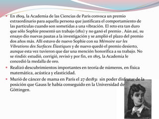  En 1809, la Academia de las Ciencias de París convoca un premio
extraordinario para aquella persona que justificara el comportamiento de
las partículas cuando son sometidas a una vibración. El reto era tan duro
que sólo Sophie presentó un trabajo (1811) y no ganó el premio . Aún así, su
ensayo dio nuevas pautas a la investigación y se amplió el plazo del premio
dos años más. Allí estuvo de nuevo Sophie con su Mémoire sur les
Vibrations des Surfaces Élastiques y de nuevo quedó el premio desierto,
aunque esta vez tuvieron que dar una mención honorífica a su trabajo. No
se rindió: estudió, corrigió, revisó y por fin, en 1815, la Academia le
concedió la medalla de oro.
 Realizó descubrimientos importantes en teoría de números, en física
matemática, acústica y elasticidad.
 Murió de cáncer de mama en París el 27 de1831 sin poder disfrutar de la
posición que Gauss le había conseguido en la Universidad de
Göttingen.
 