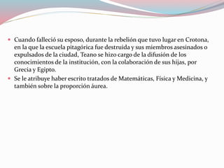  Cuando falleció su esposo, durante la rebelión que tuvo lugar en Crotona,
en la que la escuela pitagórica fue destruida y sus miembros asesinados o
expulsados de la ciudad, Teano se hizo cargo de la difusión de los
conocimientos de la institución, con la colaboración de sus hijas, por
Grecia y Egipto.
 Se le atribuye haber escrito tratados de Matemáticas, Física y Medicina, y
también sobre la proporción áurea.
 