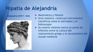 Hipatia de Alejandría 
★ Matemática y filósofa 
★ Gran maestra, construyó instrumentos 
científicos como el astrolabio y el 
hidroscopio 
★ Su muerte violenta marca un punto de 
inflexión entre la cultura del 
razonamiento griego y el oscurantismo del 
mundo medieval 
Alejandría (370 ? - 415) 
 