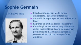 Sophie Germain 
★ Estudió matemáticas y, de forma 
autodidacta, el cálculo diferencial 
★ Aprendió latín para poder leer a Newton y 
Euler 
★ Lagrange la anima a seguir estudiando 
★ Contribuyó en dos ramas muy diferentes 
de las matemáticas: teoría de números y 
problemas de matemáticas aplicadas 
como es el estudio de las superficies 
elásticas 
París (1776 - 1831) 
 
