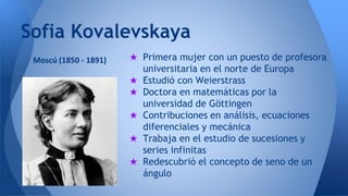Sofia Kovalevskaya 
★ Primera mujer con un puesto de profesora 
universitaria en el norte de Europa 
★ Estudió con Weierstrass 
★ Doctora en matemáticas por la 
universidad de Göttingen 
★ Contribuciones en análisis, ecuaciones 
diferenciales y mecánica 
★ Trabaja en el estudio de sucesiones y 
series infinitas 
★ Redescubrió el concepto de seno de un 
ángulo 
Moscú (1850 - 1891) 
 