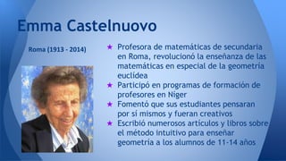 Emma Castelnuovo 
★ Profesora de matemáticas de secundaria 
en Roma, revolucionó la enseñanza de las 
matemáticas en especial de la geometría 
euclídea 
★ Participó en programas de formación de 
profesores en Níger 
★ Fomentó que sus estudiantes pensaran 
por sí mismos y fueran creativos 
★ Escribió numerosos artículos y libros sobre 
el método intuitivo para enseñar 
geometría a los alumnos de 11-14 años 
Roma (1913 - 2014) 

