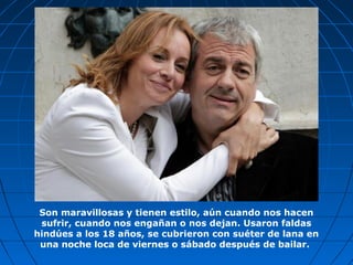 Son maravillosas y tienen estilo, aún cuando nos hacen
sufrir, cuando nos engañan o nos dejan. Usaron faldas
hindúes a los 18 años, se cubrieron con suéter de lana en
una noche loca de viernes o sábado después de bailar.
 