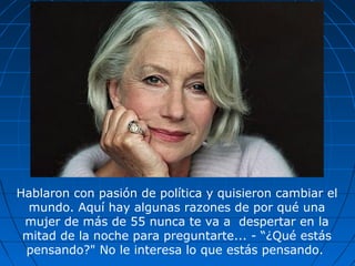 Hablaron con pasión de política y quisieron cambiar el
mundo. Aquí hay algunas razones de por qué una
mujer de más de 55 nunca te va a despertar en la
mitad de la noche para preguntarte... - “¿Qué estás
pensando?" No le interesa lo que estás pensando.
 
