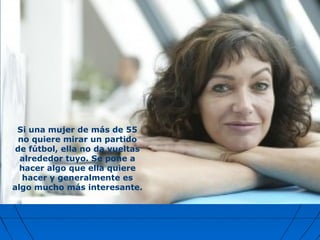 Si una mujer de más de 55
no quiere mirar un partido
de fútbol, ella no da vueltas
alrededor tuyo. Se pone a
hacer algo que ella quiere
hacer y generalmente es
algo mucho más interesante.
 