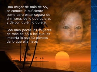 Una mujer de más de 55,
se conoce lo suficiente
como para estar segura de
sí misma, de lo que quiere,
y de con quién lo quiere.
Son muy pocas las mujeres
de más de 55 a las que les
importa lo que tú pienses
de lo que ella hace.
 