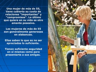 Una mujer de más de 55,
tiene cubierta su cuota de
relaciones "importantes" y
"compromisos". Lo último
que quiere en su vida es otro
amante posesivo.
Las mujeres de más de 55
son generalmente generosas
en alabanzas.
Ellas saben lo que es no ser
apreciadas lo suficiente.
Tienen suficiente seguridad
en sí mismas como para
presentarte a sus amigas.
 