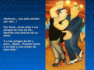 ¡Señoras... Les pido perdón¡Señoras... Les pido perdón
por ello...!por ello...!
Por favor, envía esto a tusPor favor, envía esto a tus
amigas de más de 55...amigas de más de 55...
Sacarás una sonrisa de suSacarás una sonrisa de su
alma.alma.
Y a tus amigos de 60 yY a tus amigos de 60 y
pico... Ojalá... Puedan tenerpico... Ojalá... Puedan tener
a su lado a una mujer dea su lado a una mujer de
esta talla."esta talla."
 
