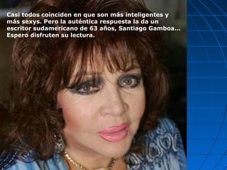 Casi todos coinciden en que son más inteligentes y
más sexys. Pero la auténtica respuesta la da un
escritor sudamericano de 63 años, Santiago Gamboa...
Espero disfruten su lectura.
 