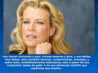 Hoy tienen cincuenta y pico, incluso sesenta y pico, y son bellas,
muy bellas, pero también serenas, comprensivas, sensatas, y
sobre todo, endiabladamente seductoras, esto a pesar de sus
incipientes ‘patas de gallo’ o de esa afectuosa celulitis que
capitanea sus muslos…
 