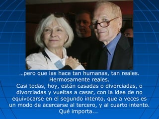 …pero que las hace tan humanas, tan reales.
Hermosamente reales.
Casi todas, hoy, están casadas o divorciadas, o
divorciadas y vueltas a casar, con la idea de no
equivocarse en el segundo intento, que a veces es
un modo de acercarse al tercero, y al cuarto intento.
Qué importa...
 