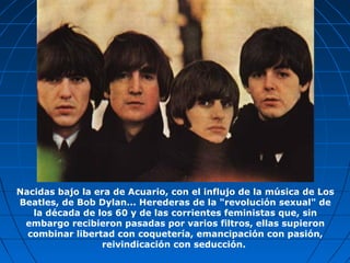 Nacidas bajo la era de Acuario, con el influjo de la música de Los
Beatles, de Bob Dylan... Herederas de la "revolución sexual" de
la década de los 60 y de las corrientes feministas que, sin
embargo recibieron pasadas por varios filtros, ellas supieron
combinar libertad con coquetería, emancipación con pasión,
reivindicación con seducción.
 