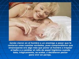 Jamás vieron en el hombre a un enemigo a pesar que le
cantaron unas cuantas verdades, pues comprendieron que
emanciparse era algo más que poner al hombre a trapear
el baño o a cambiar el rollo de papel higiénico cuando
éste, trágicamente, se acaba, y decidieron pactar
para vivir en pareja.
 