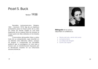 Pearl S. Buck
Nobel 1938
Novelista norteamericana (Virginia,
1892 – Vermont, 1973). Hija de un misionero
protestante pasa la mayor parte de su vida
en China de donde surgiría la casi total
inspiración de su copiosa serie de novelas, la
mayor parte de ellas editadas en los Estados
Unidos.
Conocedora del pueblo chino y, sobre
todo de su campesinado, supo describir en
sus historias esta milenaria cultura, aunque
no llegara a comprender las sacudidas
políticas que se produjeron en este país y
menos aún, la transformación impuesta por
la Revolución maoísta en sus estructuras
socioeconómicas.
.
Bibliografía de la autora
disponible en la Biblioteca.
 Viento del este, viento del oeste
 La buena tierra
 La estirpe del dragón
 Gente del Japón
2019
 