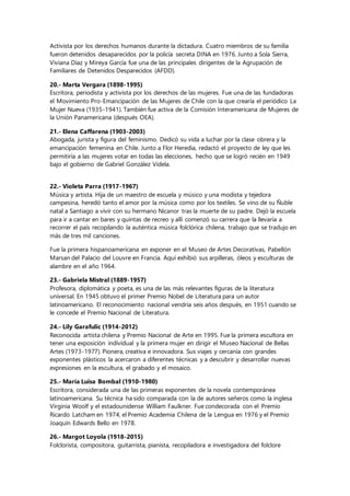 Activista por los derechos humanos durante la dictadura. Cuatro miembros de su familia
fueron detenidos desaparecidos por la policía secreta DINA en 1976. Junto a Sola Sierra,
Viviana Díaz y Mireya García fue una de las principales dirigentes de la Agrupación de
Familiares de Detenidos Desparecidos (AFDD).
20.- Marta Vergara (1898-1995)
Escritora, periodista y activista por los derechos de las mujeres. Fue una de las fundadoras
el Movimiento Pro-Emancipación de las Mujeres de Chile con la que crearía el periódico La
Mujer Nueva (1935-1941). También fue activa de la Comisión Interamericana de Mujeres de
la Unión Panamericana (después OEA).
21.- Elena Caffarena (1903-2003)
Abogada, jurista y figura del feminismo. Dedicó su vida a luchar por la clase obrera y la
emancipación femenina en Chile. Junto a Flor Heredia, redactó el proyecto de ley que les
permitiría a las mujeres votar en todas las elecciones, hecho que se logró recién en 1949
bajo el gobierno de Gabriel González Videla.
22.- Violeta Parra (1917-1967)
Música y artista. Hija de un maestro de escuela y músico y una modista y tejedora
campesina, heredó tanto el amor por la música como por los textiles. Se vino de su Ñuble
natal a Santiago a vivir con su hermano Nicanor tras la muerte de su padre. Dejó la escuela
para ir a cantar en bares y quintas de recreo y allí comenzó su carrera que la llevaría a
recorrer el país recopilando la auténtica música folclórica chilena, trabajo que se tradujo en
más de tres mil canciones.
Fue la primera hispanoamericana en exponer en el Museo de Artes Decorativas, Pabellón
Marsan del Palacio del Louvre en Francia. Aquí exhibió sus arpilleras, óleos y esculturas de
alambre en el año 1964.
23.- Gabriela Mistral (1889-1957)
Profesora, diplomática y poeta, es una de las más relevantes figuras de la literatura
universal. En 1945 obtuvo el primer Premio Nobel de Literatura para un autor
latinoamericano. El reconocimiento nacional vendría seis años después, en 1951 cuando se
le concede el Premio Nacional de Literatura.
24.- Lily Garafulic (1914-2012)
Reconocida artista chilena y Premio Nacional de Arte en 1995. Fue la primera escultora en
tener una exposición individual y la primera mujer en dirigir el Museo Nacional de Bellas
Artes (1973-1977). Pionera, creativa e innovadora. Sus viajes y cercanía con grandes
exponentes plásticos la acercaron a diferentes técnicas y a descubrir y desarrollar nuevas
expresiones en la escultura, el grabado y el mosaico.
25.- María Luisa Bombal (1910-1980)
Escritora, considerada una de las primeras exponentes de la novela contemporánea
latinoamericana. Su técnica ha sido comparada con la de autores señeros como la inglesa
Virginia Woolf y el estadounidense William Faulkner. Fue condecorada con el Premio
Ricardo Latcham en 1974, el Premio Academia Chilena de la Lengua en 1976 y el Premio
Joaquín Edwards Bello en 1978.
26.- Margot Loyola (1918-2015)
Folclorista, compositora, guitarrista, pianista, recopiladora e investigadora del folclore
 