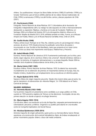 chileno. Sus publicaciones incluyen los libros Bailes de tierra (1980), El cachimbo (1994) y La
tonada. Testimonios para el futuro (2006); además de los videos Danzas tradicionales de
Chile (1994), La zamacueca (1999) y Los del Estribo, cantos y danzas populares de Chile
(2001).
27.- Paz Errázuriz (1944)
Fotógrafa, Premio Nacional de Artes Plásticas 2017. Cofundadora de la Asociación de
Fotógrafos Independientes (AFI). Su trabajo ha sido expuesto en Chile e internacionalmente
destacando su exposición Réplicas y Sombras en la sala de Fundación Telefónica en
Santiago 2004, en la Bienal de Venecia 2015 y la retrospectiva Adentro-Afuera en la
Fundación Mapfre de Madrid 2015-2016, exhibida también en Arlés, Francia, en el Museo
Amparo de Puebla, México y en el Museo Nacional de Bellas Artes, Chile en 2018.
28.- Cecilia Vicuña (1948)
Poeta y artista visual. Participó en la Tribu No, colectivo junto al cual protagonizó míticas
acciones de arte en 1970. Desde entonces ha publicado varios libros de poesía e
incursionado en cine. Escribió el No Manifiesto, texto que proponía el no-hacer como
acción. Entre sus obras más importantes está Quipus, Palabrarmas y Precarios.
29.- Isabel Allende (1942)
Escritora, Premio Nacional de Literatura 2010. Fuertemente cuestionada por la crítica, pero
dueña, según algunos, de la «escritura chilena más universal”. Aborda temáticas relativas a
la mujer, la memoria, el imaginario latinoamericano y su propia biografía. Desde 2004 es
miembro de la Academia Estadounidense de las Artes y las Letras.
30.- Marta Colvin (1907-1995)
Escultora chilena, Premio Nacional de Artes Plásticas 1970. Su talento fue reconocido
mundialmente con la obtención de premios en importantes eventos en Europa, Asia, los
Estados Unidos y Sudamérica y el emplazamiento de sus esculturas en distintos países.
31.- Rayén Quitral (1916-1979)
Soprano chilena de origen mapuche-picunche. Desde niña mostró dotes para el canto, los
que le merecieron el sobrenombre de «Alondra Mágica”. En 1936 debutó en el Teatro
Central de Santiago
MUJERES INDÍGENAS
32.- Herminia Aburto (1933-1940)
Fue la primera mapuche en presentarse como candidata a un cargo público en Chile,
cuando en 1935 postuló a regidora de Temuco en las elecciones municipales de ese año,
primera elección en donde se ejerció el sufragio femenino.
33.- María Angata (1853-1914)
Con 60 años, lideró una revolución en la isla de Rapa Nui, saqueada permanentemente por
colonizadores peruanos y chilenos. Organizó a su pueblo para alzarse en una revuelta
contra la Compañía Explotadora de Isla de Pascua.
34.- Nicolasa Quintreman (1939-2014)
Activista mapuche de origen pehuenche, quien junto a su hermana Berta, fueron férreas
opositoras a la construcción de la central hidroeléctrica Ralco de Endesa encabezando el
primer movimiento popular chileno a favor del medio ambiente.
 