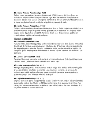 35.- María Antonia Palacios (siglo XVIII)
Esclava negra que vivió en Santiago alrededor de 1780. Es autora del Libro Sesto un
manuscrito musical chileno con partituras del siglo XVIII. Se cree que interpretaba las
canciones de este libro usando un órgano, pianoforte o clavecín (instrumentos comunes en
la época, similares al piano), en iglesias y también en salones de baile.
36.- Emilia Nuyado Ancapichún (1968)
Ochenta y tres años después del caso de Herminia Aburto, Emilia Nuyado se convirtió en la
primera mujer de origen mapuche-williche que obtuvo un escaño en el Congreso, al ser
elegida como diputada el año 2018. Tiene más de 25 años de experiencia pública en
organizaciones sociales del mundo indígena.
MUJERES HISTÓRICAS
37.- Irene Morales (1848-1890)
Fue una militar, sargento segundo y cantinera del Ejército de Chile de la Guerra del Pacífico.
Se disfrazó de hombre para reclutarse en el batallón del 3º de línea, y tras ser descubierta
fue aceptada por su gallardía. Su ardor beligerante en las batallas se debió al espíritu de
venganza que la embargó tras la muerte de su marido a quien fusilaron por asesinar a un
boliviano.
38.- Javiera Carrera (1781-1862)
Patriota chilena que fue crucial en la lucha de la Independencia de Chile. Bordó la primera
bandera patria, conocida como la bandera de la Patria Vieja.
40.- Paula Jaraquemada (1768-1851)
Albergó al ejército patriota en su hacienda en Buin luego de la derrota en Cancha Rayada,
proporcionándoles caballos y ordenando a sus inquilinos sumarse a la campaña. Se
enfrentó a un oficial realista colocando su pecho ante la bayoneta, amenazando con
quemar su propia casa antes de delatar a las tropas.
41.- Agueda Monasterio (1776-1817)
En plena contienda por la Independencia, su casa se convirtió en asilo de los comisionados
que enviaba José de San Martín en 1816 para informarse de lo que ocurría en Chile. Fue
perseguida y amenazada durante el gobierno de Casimiro Marcó del Pont. Murió en 1817
sin poder celebrar la victoria definitiva.
 