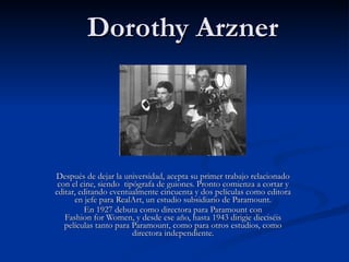 Dorothy Arzner Después de dejar la universidad, acepta su primer trabajo relacionado con el cine, siendo  tipógrafa de guiones. Pronto comienza a cortar y editar, editando eventualmente cincuenta y dos películas como editora en jefe para RealArt, un estudio subsidiario de Paramount. En 1927 debuta como directora para Paramount con Fashion for Women, y desde ese año, hasta 1943 dirigie dieciséis películas tanto para Paramount, como para otros estudios, como directora independiente. 