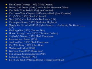 First Comes Courage (1943) (Merle Oberon)  Dance, Girl, Dance (1940) (Lucille Ball & Maureen O’Hara)  The Bride Wore Red (1937) (Joan Crawford)  The Last of Mrs. Cheyney (1937) (uncredited) (Joan Crawford)  Craig’s Wife (1936) (Rosalind Russell)  Nana (1934) a.k.a Lady of the Boulevards (UK)  Christopher Strong (1933) (Katharine Hepburn)  Merrily We Go to Hell (1932) (Sylvia Sidney) … aka Merrily We Go to ____ (UK)  Working Girls (1931) (Frances Dee)  Honor Among Lovers (1931) (Claudette Colbert)  Anybody’s Woman (1930) (Ruth Chatterton)  Paramount on Parade (1930)  Sarah and Son (1930) (Ruth Chatterton)  The Wild Party (1929) (Clara Bow)  Manhattan Cocktail (1928)  Get Your Man (1927) (Clara Bow)  Ten Modern Commandments (1927)  Fashions for Women (1927)  Blood and Sand (1922) (additional footage) (uncredited)  