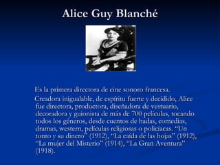 Alice Guy Blanché Es la primera directora de cine sonoro francesa.  Creadora inigualable, de espíritu fuerte y decidido, Alice fue directora, productora, diseñadora de vestuario, decoradora y guionista de más de 700 películas, tocando todos los géneros, desde cuentos de hadas, comedias, dramas, western, películas religiosas o policíacas. “Un tonto y su dinero” (1912), “La caída de las hojas” (1912), “La mujer del Misterio” (1914), “La Gran Aventura” (1918).  