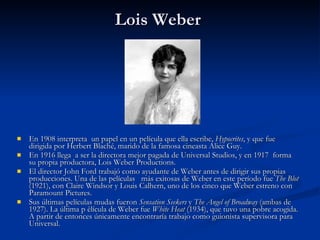 Lois Weber  En 1908 interpreta  un papel en un película que ella escribe,  Hypocrites , y que fue dirigida por Herbert Blaché, marido de la famosa cineasta Alice Guy.  En 1916 llega  a ser la directora mejor pagada de Universal Studios, y en 1917  forma su propia productora, Lois Weber Productions.  El director John Ford trabajó como ayudante de Weber antes de dirigir sus propias producciones. Una de las películas   más exitosas de Weber en este período fue  The Blot  (1921), con Claire Windsor y Louis Calhern, uno de los cinco que Weber estreno con Paramount Pictures.  Sus últimas películas mudas fueron  Sensation Seekers  y  The Angel of Broadway  (ambas de 1927). La última p èlícula de Weber fue  White Heat  (1934), que tuvo una pobre acogida. A partir de entonces únicamente encontraría trabajo como guionista supervisora para Universal.  
