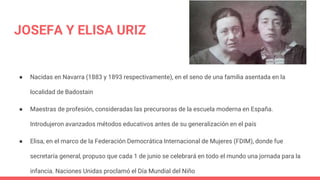 JOSEFA Y ELISA URIZ
● Nacidas en Navarra (1883 y 1893 respectivamente), en el seno de una familia asentada en la
localidad...