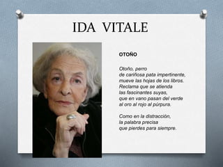 IDA VITALE
OTOÑO
Otoño, perro
de cariñosa pata impertinente,
mueve las hojas de los libros.
Reclama que se atienda
las fascinantes suyas,
que en vano pasan del verde
al oro al rojo al púrpura.
Como en la distracción,
la palabra precisa
que pierdes para siempre.
 