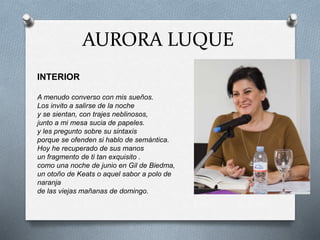 AURORA LUQUE
INTERIOR
A menudo converso con mis sueños.
Los invito a salirse de la noche
y se sientan, con trajes neblinosos,
junto a mi mesa sucia de papeles.
y les pregunto sobre su sintaxis
porque se ofenden si hablo de semántica.
Hoy he recuperado de sus manos
un fragmento de ti tan exquisito .
como una noche de junio en Gil de Biedma,
un otoño de Keats o aquel sabor a polo de
naranja
de las viejas mañanas de domingo.
 