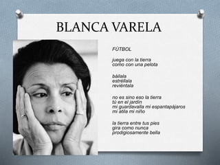 BLANCA VARELA
FÚTBOL
juega con la tierra
como con una pelota
báilala
estréllala
reviéntala
no es sino eso la tierra
tú en el jardín
mi guardavalla mi espantapájaros
mi atila mi niño
la tierra entre tus pies
gira como nunca
prodigiosamente bella
 