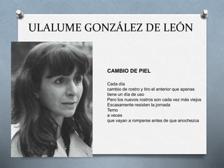 ULALUME GONZÁLEZ DE LEÓN
CAMBIO DE PIEL
Cada día
cambio de rostro y tiro el anterior que apenas
tiene un día de uso
Pero los nuevos rostros son cada vez más viejos
Escasamente resisten la jornada
Temo
a veces
que vayan a romperse antes de que anochezca
 