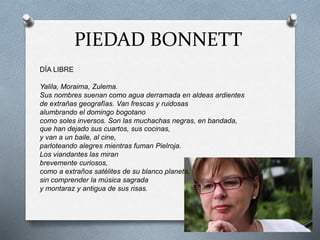 PIEDAD BONNETT
DÍA LIBRE
Yalila, Moraima, Zulema.
Sus nombres suenan como agua derramada en aldeas ardientes
de extrañas geografías. Van frescas y ruidosas
alumbrando el domingo bogotano
como soles inversos. Son las muchachas negras, en bandada,
que han dejado sus cuartos, sus cocinas,
y van a un baile, al cine,
parloteando alegres mientras fuman Pielroja.
Los viandantes las miran
brevemente curiosos,
como a extraños satélites de su blanco planeta,
sin comprender la música sagrada
y montaraz y antigua de sus risas.
 