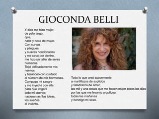 GIOCONDA BELLI
Y dios me hizo mujer,
de pelo largo,
ojos,
nariz y boca de mujer.
Con curvas
y pliegues
y suaves hondonadas
y me cavó por dentro,
me hizo un taller de seres
humanos.
Tejió delicadamente mis
nervios
y balanceó con cuidado
el número de mis hormonas.
Compuso mi sangre
y me inyectó con ella
para que irrigara
todo mi cuerpo;
nacieron así las ideas,
los sueños,
el instinto.
Todo lo que creó suavemente
a martillazos de soplidos
y taladrazos de amor,
las mil y una cosas que me hacen mujer todos los días
por las que me levanto orgullosa
todas las mañanas
y bendigo mi sexo.
 