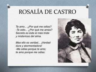 ROSALÍA DE CASTRO
Te amo... ¿Por qué me odias?
-Te odio... ¿Por qué me amas?
Secreto es éste el más triste
y misterioso del alma.
Mas ello es verdad... ¡Verdad
dura y atormentadora!
-Me odias porque te amo;
te amo porque me odias.
 