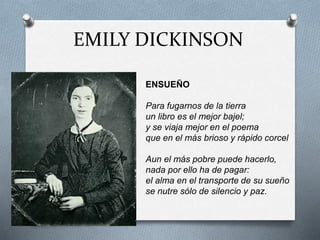EMILY DICKINSON
ENSUEÑO
Para fugarnos de la tierra
un libro es el mejor bajel;
y se viaja mejor en el poema
que en el más brioso y rápido corcel
Aun el más pobre puede hacerlo,
nada por ello ha de pagar:
el alma en el transporte de su sueño
se nutre sólo de silencio y paz.
 