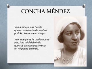 CONCHA MÉNDEZ
Ven a mí que vas herido
que en este lecho de sueños
podrás descansar conmigo.
Ven, que ya es la media noche
y no hay reloj del olvido
que sus campanadas vierta
en mi pecho dolorido.
 