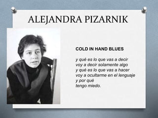 ALEJANDRA PIZARNIK
COLD IN HAND BLUES
y qué es lo que vas a decir
voy a decir solamente algo
y qué es lo que vas a hacer
voy a ocultarme en el lenguaje
y por qué
tengo miedo.
 
