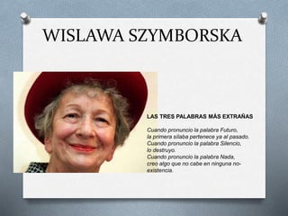 WISLAWA SZYMBORSKA
LAS TRES PALABRAS MÁS EXTRAÑAS
Cuando pronuncio la palabra Futuro,
la primera sílaba pertenece ya al pasado.
Cuando pronuncio la palabra Silencio,
lo destruyo.
Cuando pronuncio la palabra Nada,
creo algo que no cabe en ninguna no-
existencia.
 