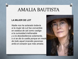 AMALIA BAUTISTA
LA MUJER DE LOT
Nadie nos ha aclarado todavía
si la mujer de Lot fue convertida
en estatua de sal como castigo
a la curiosidad irrefrenable
y a la desobediencia solamente,
o si se dio la vuelta porque en medio
de todo aquel incendio pavoroso
ardía el corazón que más amaba.
 