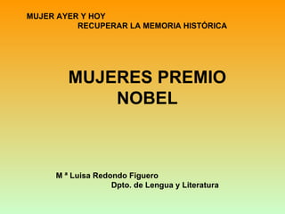 MUJER AYER Y HOY
          RECUPERAR LA MEMORIA HISTÓRICA




        MUJERES PREMIO
            NOBEL



     M ª Luisa Redondo Figuero
                   Dpto. de Lengua y Literatura
 