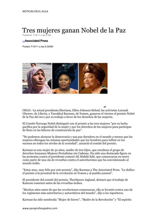 NOTICIAS EN EL AULA




Tres mujeres ganan Nobel de la Paz
Published: 7/10/11 a las 8:30A

---Associated Press

Posted 7/10/11 a las 8:30AM




OSLO.- La actual presidenta liberiana, Ellen Johnson Sirleaf, las activistas Leymah
Gbowee, de Liberia, y Tawakkul Karman, de Yemen, ganaron el viernes el premio Nobel
de la Paz del 2011 por su trabajo a favor de los derechos de las mujeres.

El Comité Noruego Nobel distinguió con el premio a las tres mujeres "por su lucha
pacífica por la seguridad de la mujer y por los derechos de las mujeres para participar
de lleno en las labores de construcción de paz".

"No podemos alcanzar la democracia y una paz duradera en el mundo a menos que las
mujeres obtengan las mismas oportunidades que los hombres para influir en los
sucesos en todos los niveles de la sociedad", anunció el comité del premio.

Karman es una mujer de 32 años, madre de tres hijos, que encabeza el grupo de
derechos humanos Mujeres Periodistas sin Cadenas. Ha sido una destacada figura en
las protestas contra el presidente yemení Alí Abdalá Salé, que comenzaron en enero
como parte de una ola de revueltas contra el autoritarismo que ha convulsionado al
mundo árabe.

"Estoy muy, muy feliz por este premio", dijo Karman a The Associated Press. "Le dedico
el premio a la juventud de la revolución en Yemen y al pueblo yemení".

El presidente del comité del premio, Thorbjoern Jagland, destacó que el trabajo de
Kamran comenzó antes de las revueltas árabes.

"Muchos años antes de que las revoluciones comenzaran, ella se levantó contra uno de
los regímenes más autoritarios y autocráticos del mundo", dijo a los reporteros.

Karman ha sido nombrada "Mujer de hierro", "Madre de la Revolución" y "El espíritu

www.paraprofesypadres.com
 