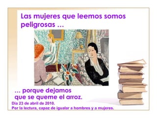 Las mujeres que leemos somos
    peligrosas …




 … porque dejamos
 que se queme el arroz.
Día 23 de abril de 2010.
Por la lectura, capaz de igualar a hombres y a mujeres.
 