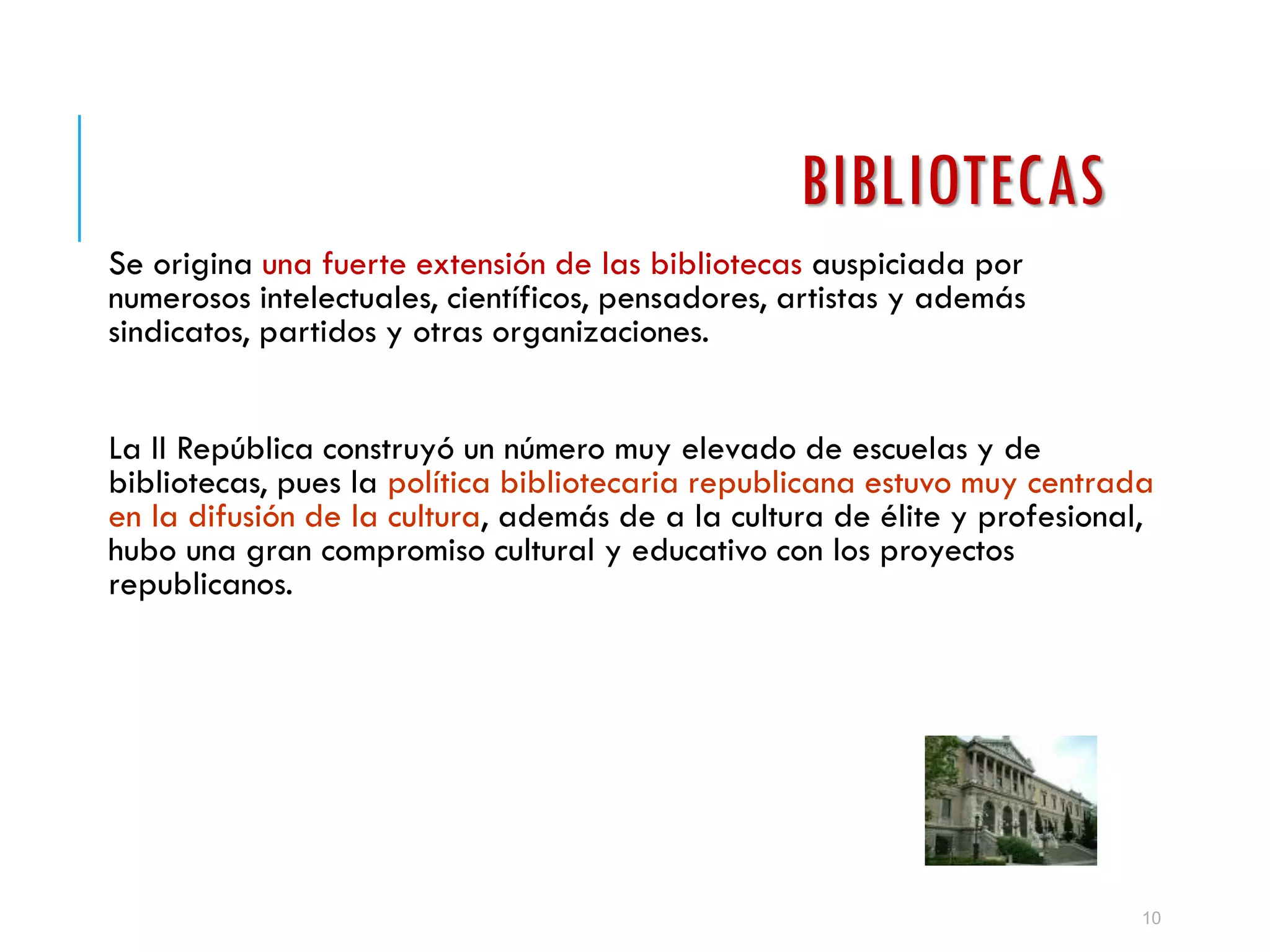BIBLIOTECAS
Se origina una fuerte extensión de las bibliotecas auspiciada por
numerosos intelectuales, científicos, pensadores, artistas y además
sindicatos, partidos y otras organizaciones.
La II República construyó un número muy elevado de escuelas y de
bibliotecas, pues la política bibliotecaria republicana estuvo muy centrada
en la difusión de la cultura, además de a la cultura de élite y profesional,
hubo una gran compromiso cultural y educativo con los proyectos
republicanos.
10
 