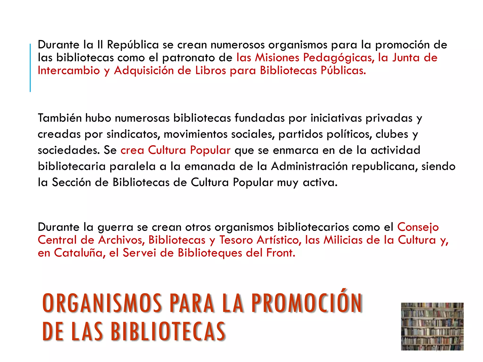 ORGANISMOS PARA LA PROMOCIÓN
DE LAS BIBLIOTECAS
Durante la II República se crean numerosos organismos para la promoción de
las bibliotecas como el patronato de las Misiones Pedagógicas, la Junta de
Intercambio y Adquisición de Libros para Bibliotecas Públicas.
También hubo numerosas bibliotecas fundadas por iniciativas privadas y
creadas por sindicatos, movimientos sociales, partidos políticos, clubes y
sociedades. Se crea Cultura Popular que se enmarca en de la actividad
bibliotecaria paralela a la emanada de la Administración republicana, siendo
la Sección de Bibliotecas de Cultura Popular muy activa.
Durante la guerra se crean otros organismos bibliotecarios como el Consejo
Central de Archivos, Bibliotecas y Tesoro Artístico, las Milicias de la Cultura y,
en Cataluña, el Servei de Biblioteques del Front.
11
 