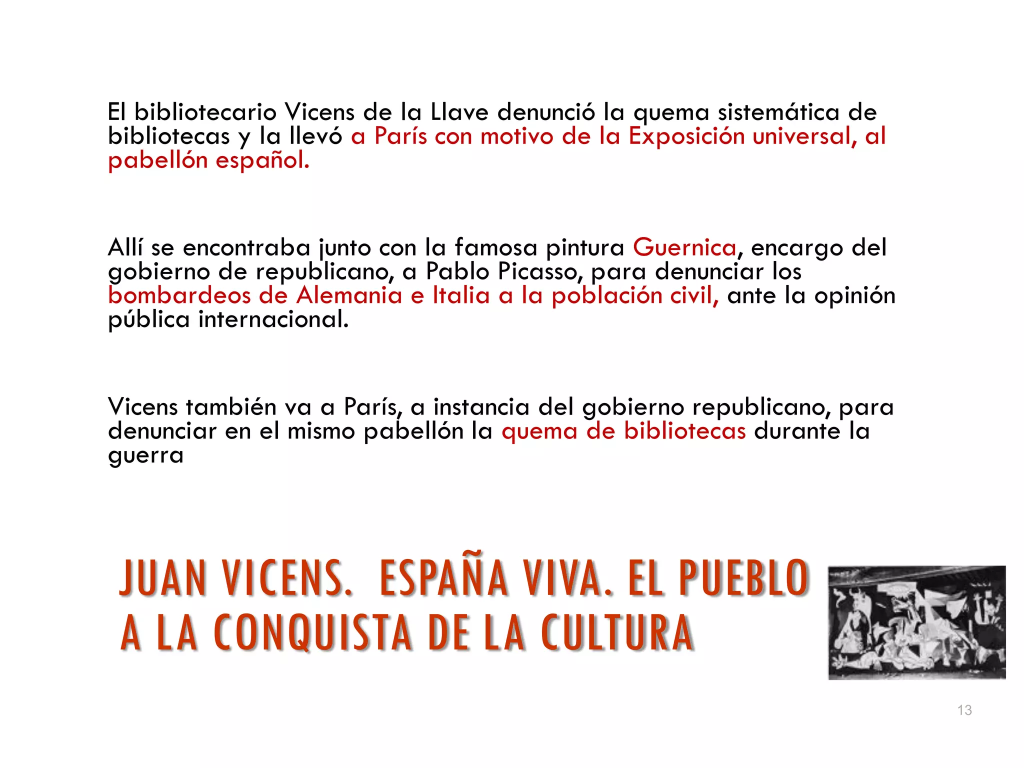 13
JUAN VICENS. ESPAÑA VIVA. EL PUEBLO
A LA CONQUISTA DE LA CULTURA
El bibliotecario Vicens de la Llave denunció la quema sistemática de
bibliotecas y la llevó a París con motivo de la Exposición universal, al
pabellón español.
Allí se encontraba junto con la famosa pintura Guernica, encargo del
gobierno de republicano, a Pablo Picasso, para denunciar los
bombardeos de Alemania e Italia a la población civil, ante la opinión
pública internacional.
Vicens también va a París, a instancia del gobierno republicano, para
denunciar en el mismo pabellón la quema de bibliotecas durante la
guerra
 