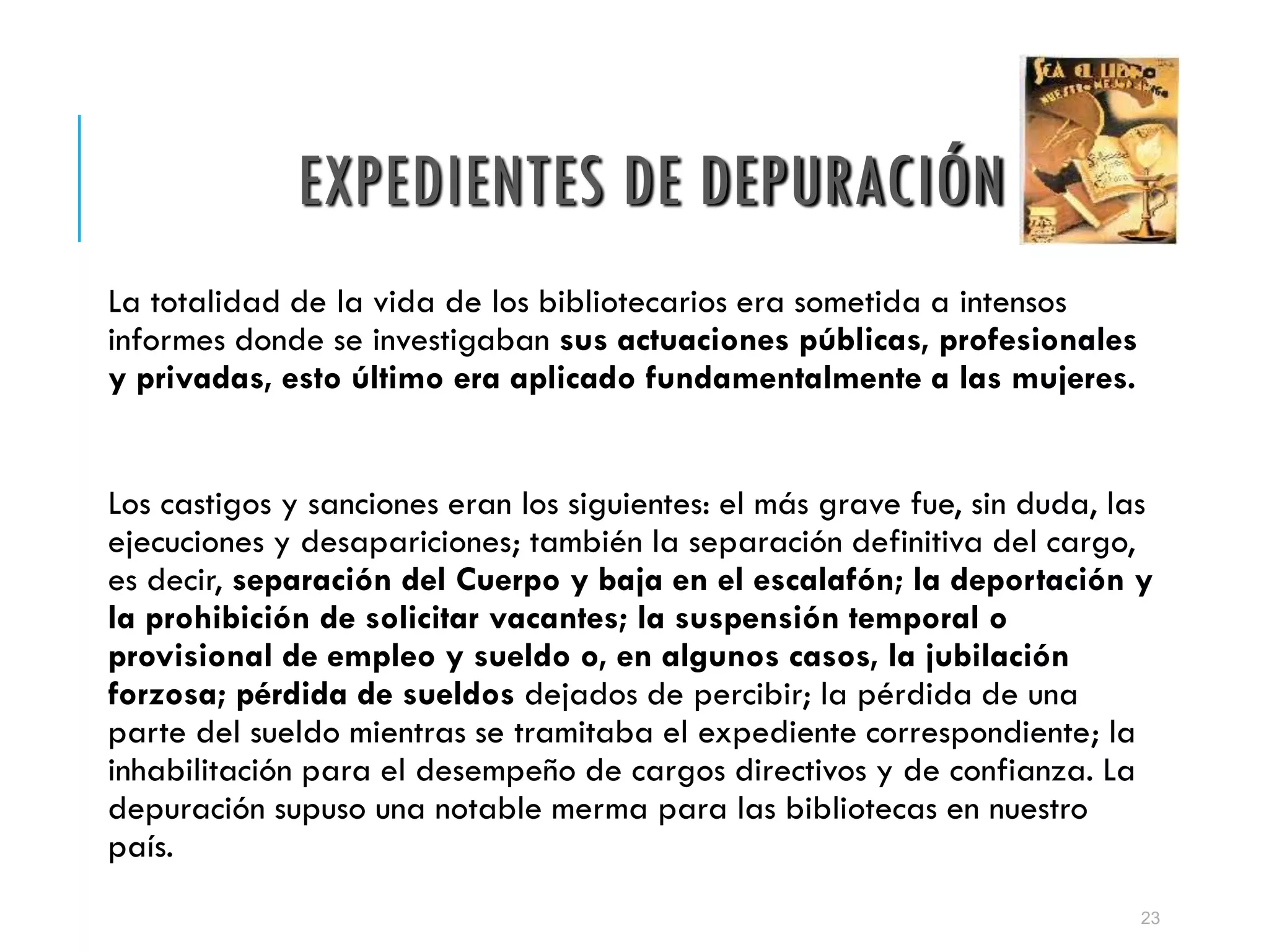 EXPEDIENTES DE DEPURACIÓN
La totalidad de la vida de los bibliotecarios era sometida a intensos
informes donde se investigaban sus actuaciones públicas, profesionales
y privadas, esto último era aplicado fundamentalmente a las mujeres.
Los castigos y sanciones eran los siguientes: el más grave fue, sin duda, las
ejecuciones y desapariciones; también la separación definitiva del cargo,
es decir, separación del Cuerpo y baja en el escalafón; la deportación y
la prohibición de solicitar vacantes; la suspensión temporal o
provisional de empleo y sueldo o, en algunos casos, la jubilación
forzosa; pérdida de sueldos dejados de percibir; la pérdida de una
parte del sueldo mientras se tramitaba el expediente correspondiente; la
inhabilitación para el desempeño de cargos directivos y de confianza. La
depuración supuso una notable merma para las bibliotecas en nuestro
país.
23
 