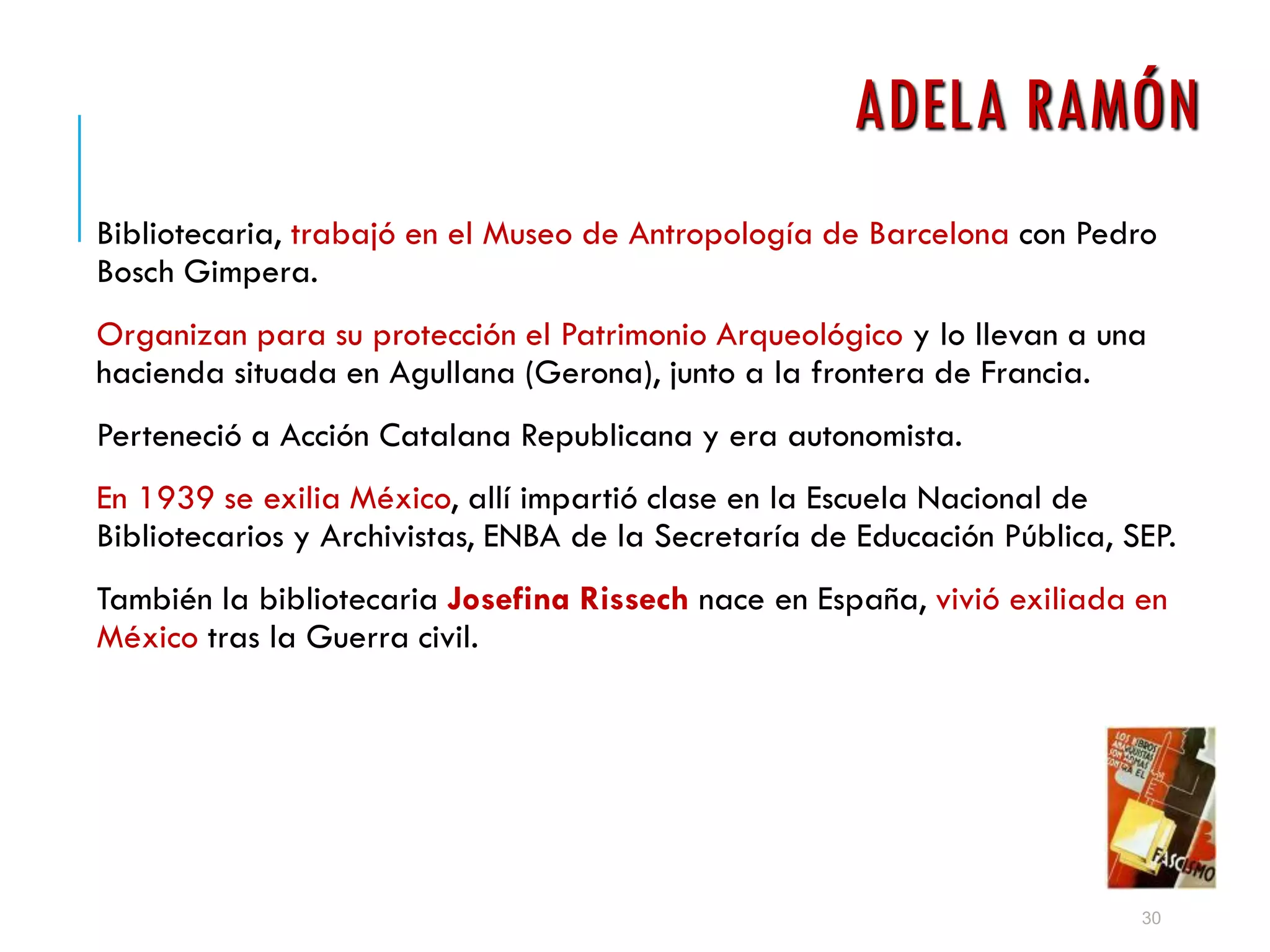 ADELA RAMÓN
Bibliotecaria, trabajó en el Museo de Antropología de Barcelona con Pedro
Bosch Gimpera.
Organizan para su protección el Patrimonio Arqueológico y lo llevan a una
hacienda situada en Agullana (Gerona), junto a la frontera de Francia.
Perteneció a Acción Catalana Republicana y era autonomista.
En 1939 se exilia México, allí impartió clase en la Escuela Nacional de
Bibliotecarios y Archivistas, ENBA de la Secretaría de Educación Pública, SEP.
También la bibliotecaria Josefina Rissech nace en España, vivió exiliada en
México tras la Guerra civil.
30
 