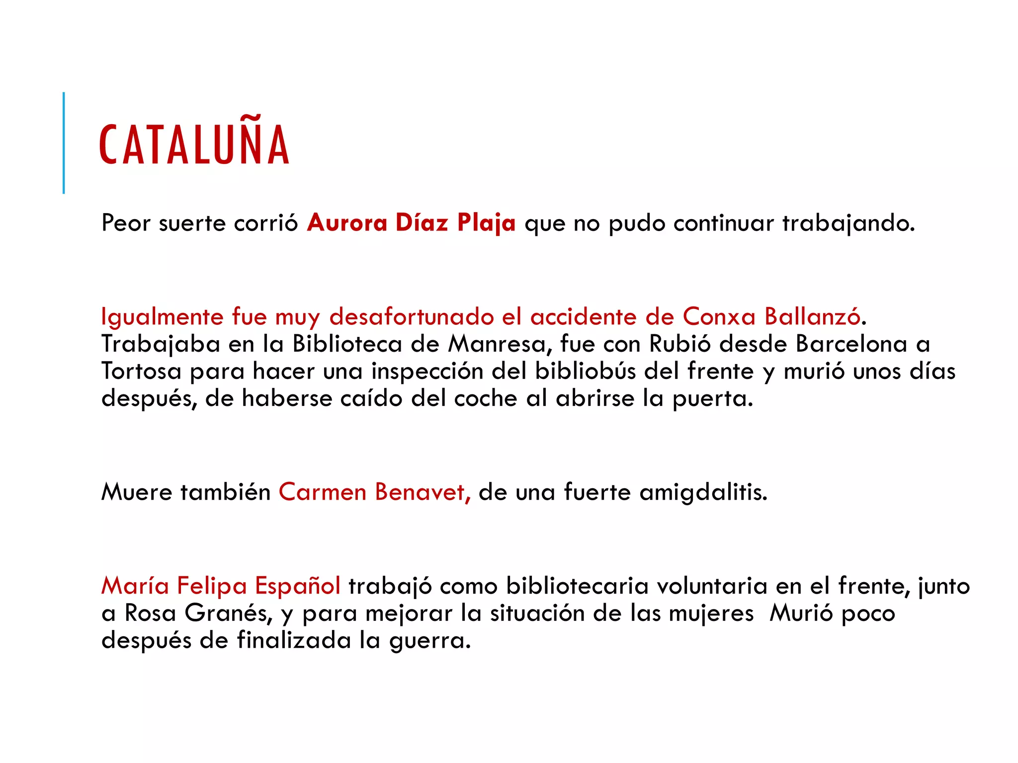 CATALUÑA
Peor suerte corrió Aurora Díaz Plaja que no pudo continuar trabajando.
Igualmente fue muy desafortunado el accidente de Conxa Ballanzó.
Trabajaba en la Biblioteca de Manresa, fue con Rubió desde Barcelona a
Tortosa para hacer una inspección del bibliobús del frente y murió unos días
después, de haberse caído del coche al abrirse la puerta.
Muere también Carmen Benavet, de una fuerte amigdalitis.
María Felipa Español trabajó como bibliotecaria voluntaria en el frente, junto
a Rosa Granés, y para mejorar la situación de las mujeres Murió poco
después de finalizada la guerra.
 